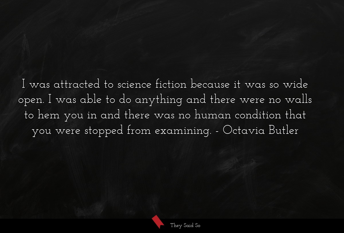 I was attracted to science fiction because it was so wide open. I was able to do anything and there were no walls to hem you in and there was no human condition that you were stopped from examining.
