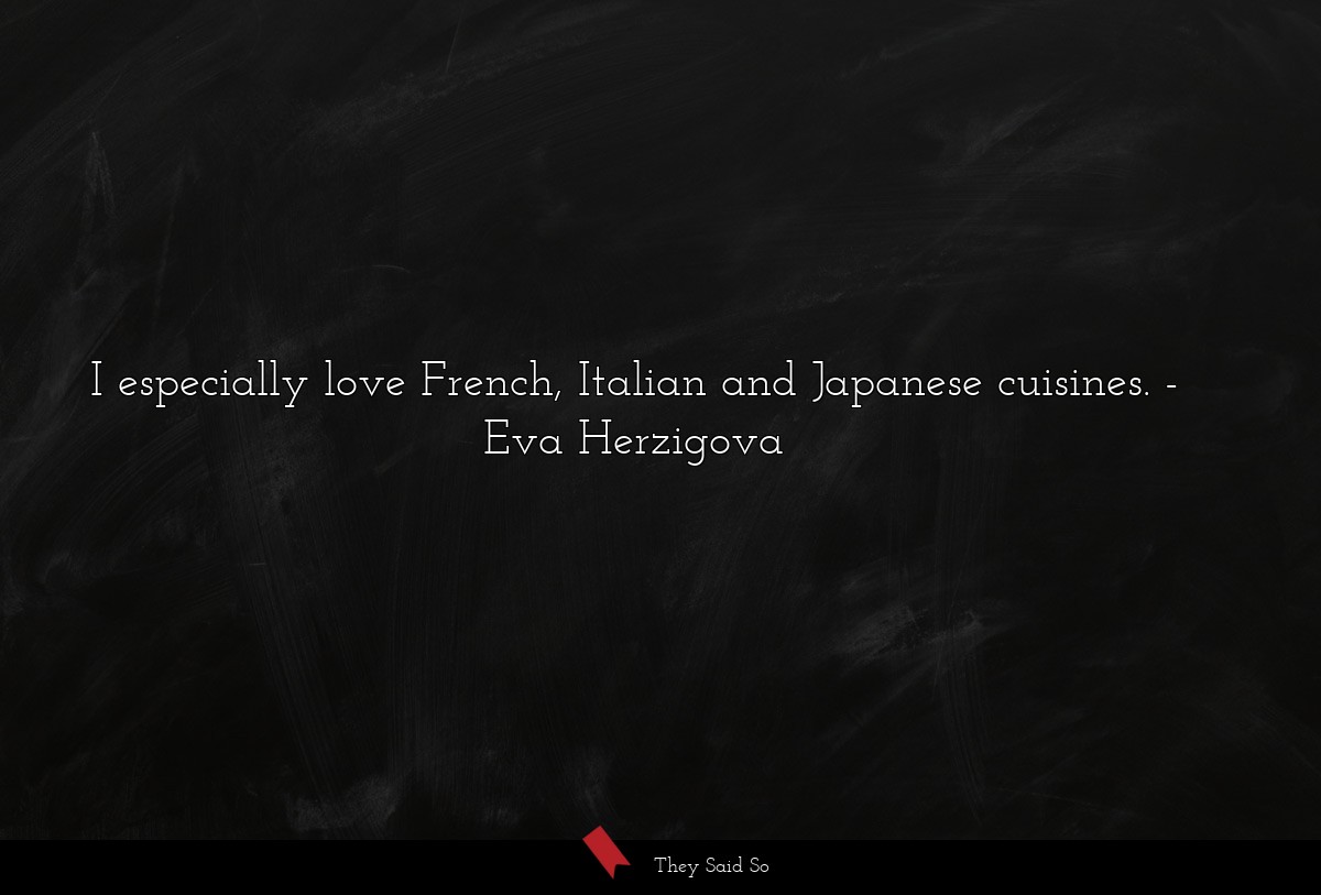 I especially love French, Italian and Japanese cuisines.