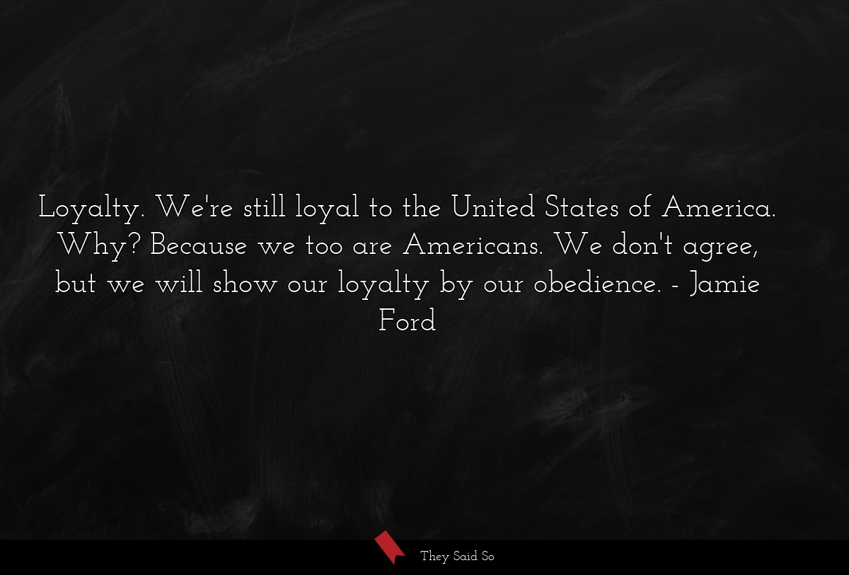 Loyalty. We're still loyal to the United States of America. Why? Because we too are Americans. We don't agree, but we will show our loyalty by our obedience.