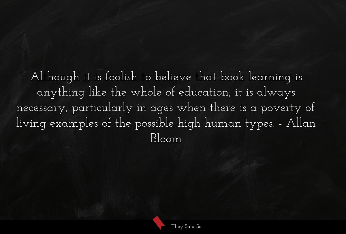 Although it is foolish to believe that book learning is anything like the whole of education, it is always necessary, particularly in ages when there is a poverty of living examples of the possible high human types.