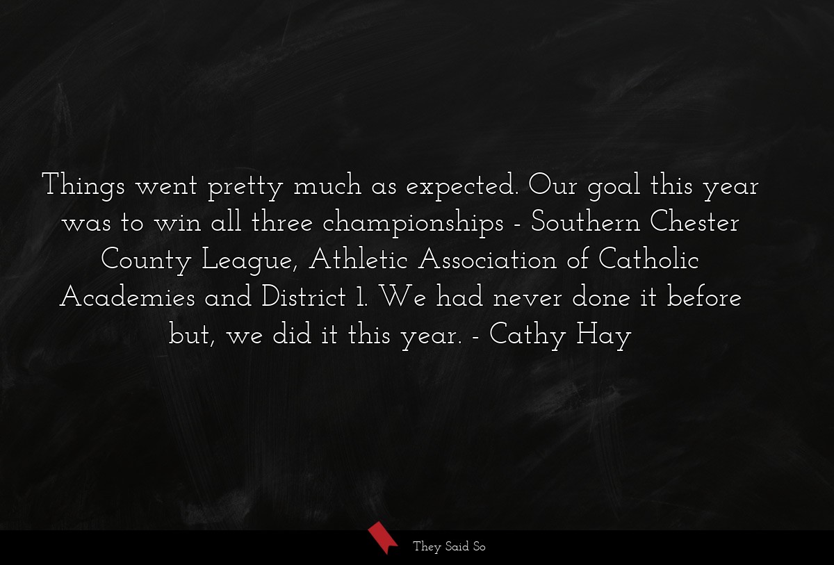 Things went pretty much as expected. Our goal this year was to win all three championships - Southern Chester County League, Athletic Association of Catholic Academies and District 1. We had never done it before but, we did it this year.
