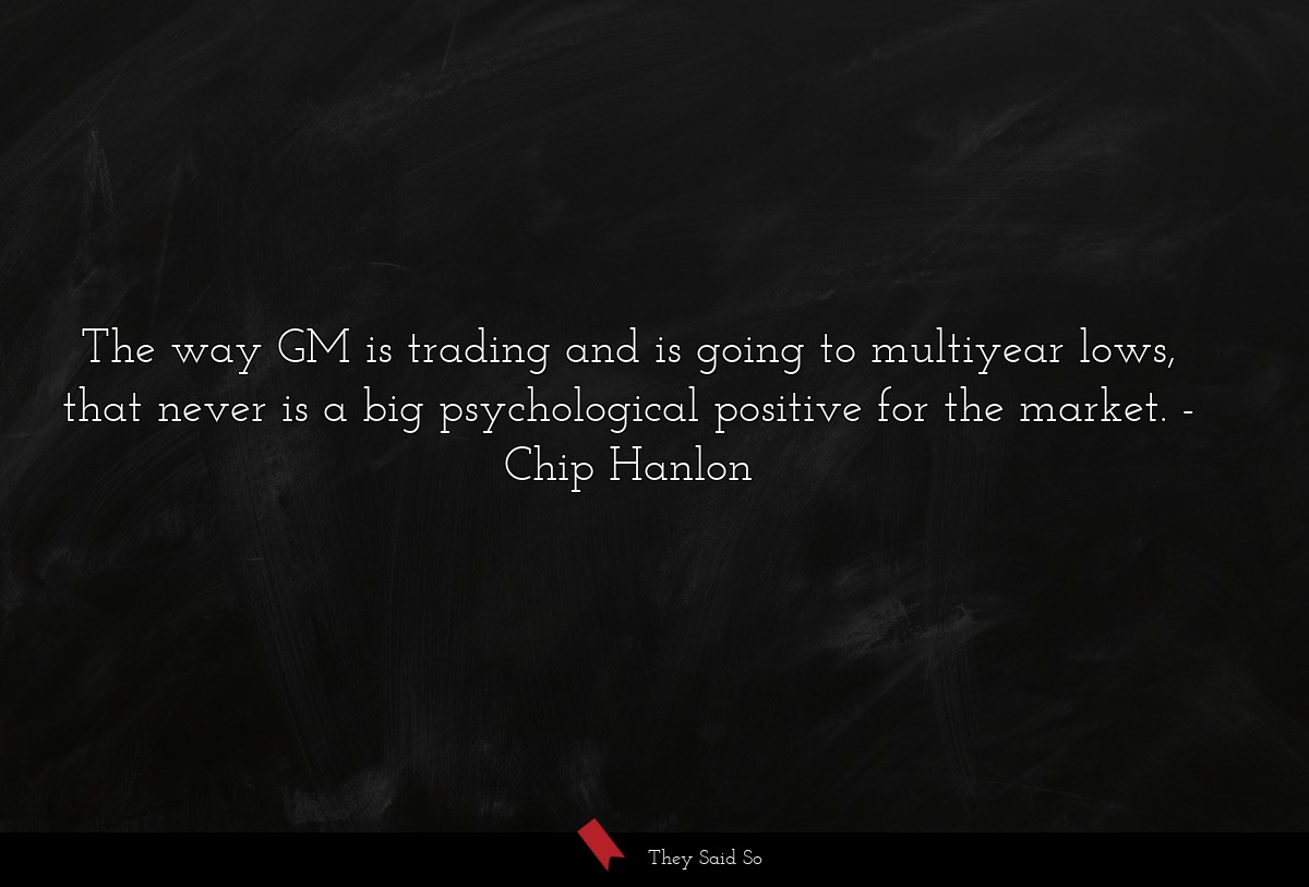 The way GM is trading and is going to multiyear lows, that never is a big psychological positive for the market.