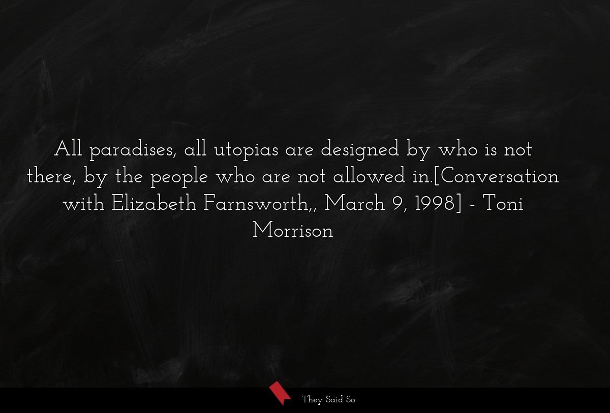 All paradises, all utopias are designed by who is not there, by the people who are not allowed in.[Conversation with Elizabeth Farnsworth,, March 9, 1998]