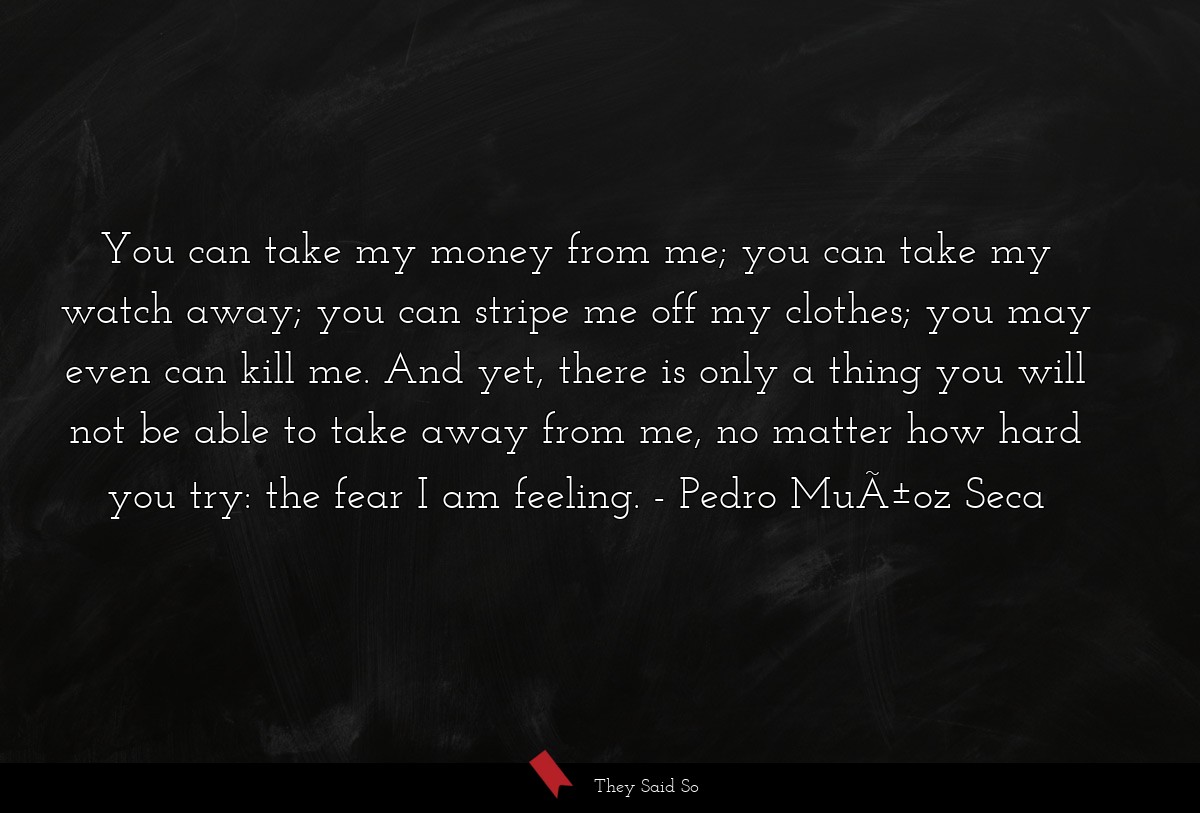 You can take my money from me; you can take my watch away; you can stripe me off my clothes; you may even can kill me. And yet, there is only a thing you will not be able to take away from me, no matter how hard you try: the fear I am feeling.