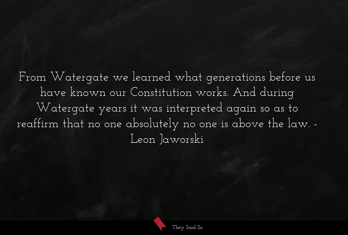 From Watergate we learned what generations before us have known our Constitution works. And during Watergate years it was interpreted again so as to reaffirm that no one absolutely no one is above the law.