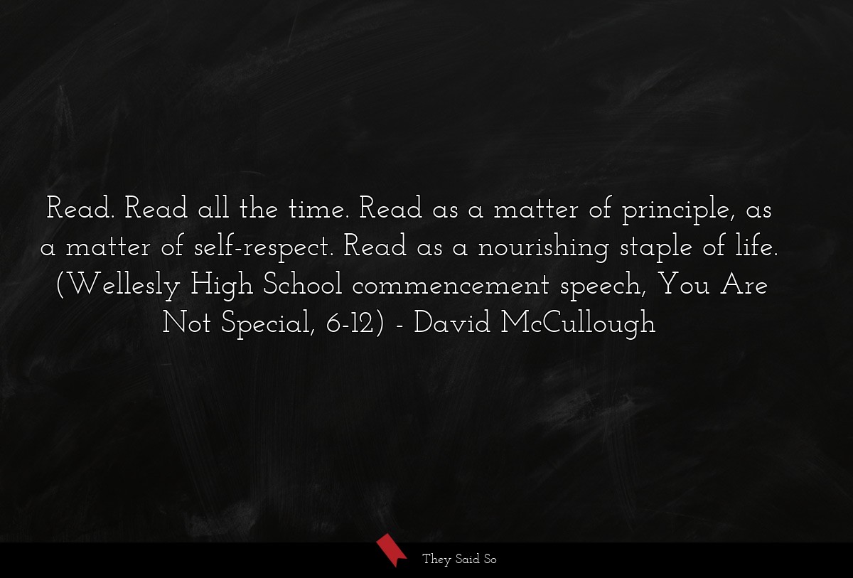 Read. Read all the time. Read as a matter of principle, as a matter of self-respect. Read as a nourishing staple of life. (Wellesly High School commencement speech, You Are Not Special, 6-12)