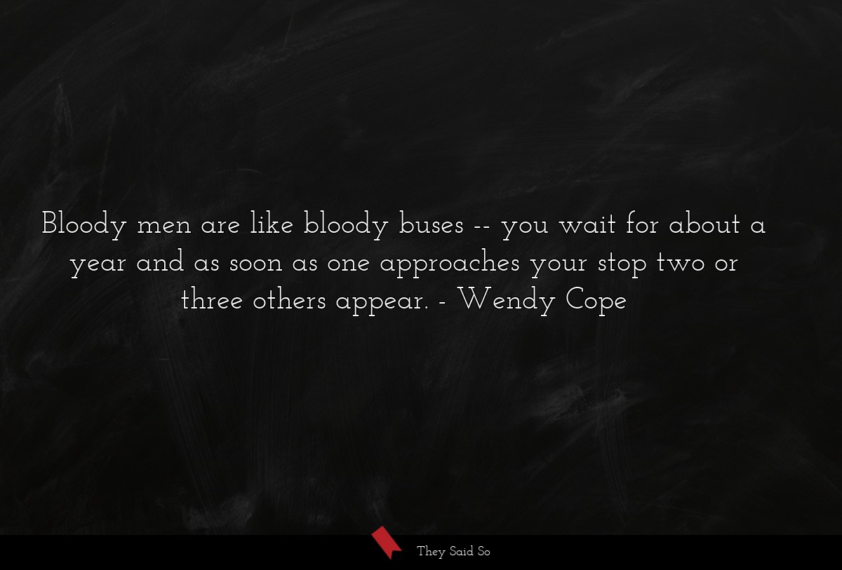Bloody men are like bloody buses -- you wait for about a year and as soon as one approaches your stop two or three others appear.