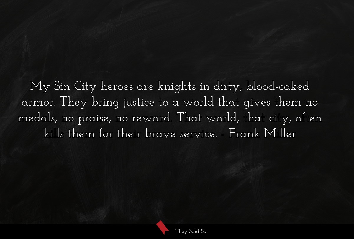 My Sin City heroes are knights in dirty, blood-caked armor. They bring justice to a world that gives them no medals, no praise, no reward. That world, that city, often kills them for their brave service.
