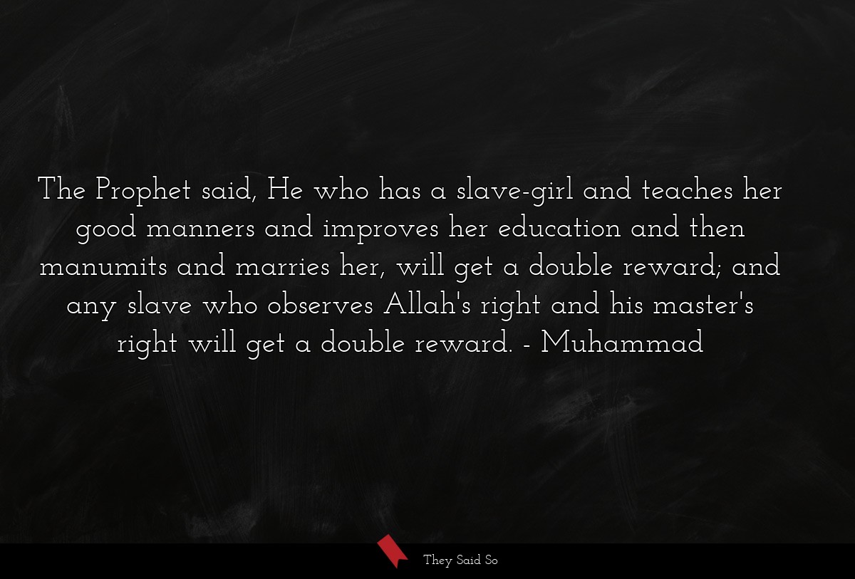 The Prophet said, He who has a slave-girl and teaches her good manners and improves her education and then manumits and marries her, will get a double reward; and any slave who observes Allah's right and his master's right will get a double reward.