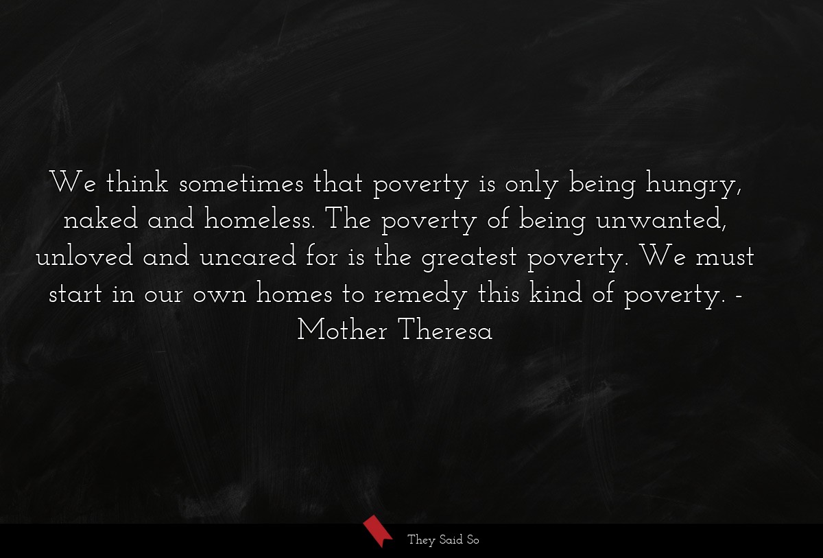 We think sometimes that poverty is only being hungry, naked and homeless. The poverty of being unwanted, unloved and uncared for is the greatest poverty. We must start in our own homes to remedy this kind of poverty.