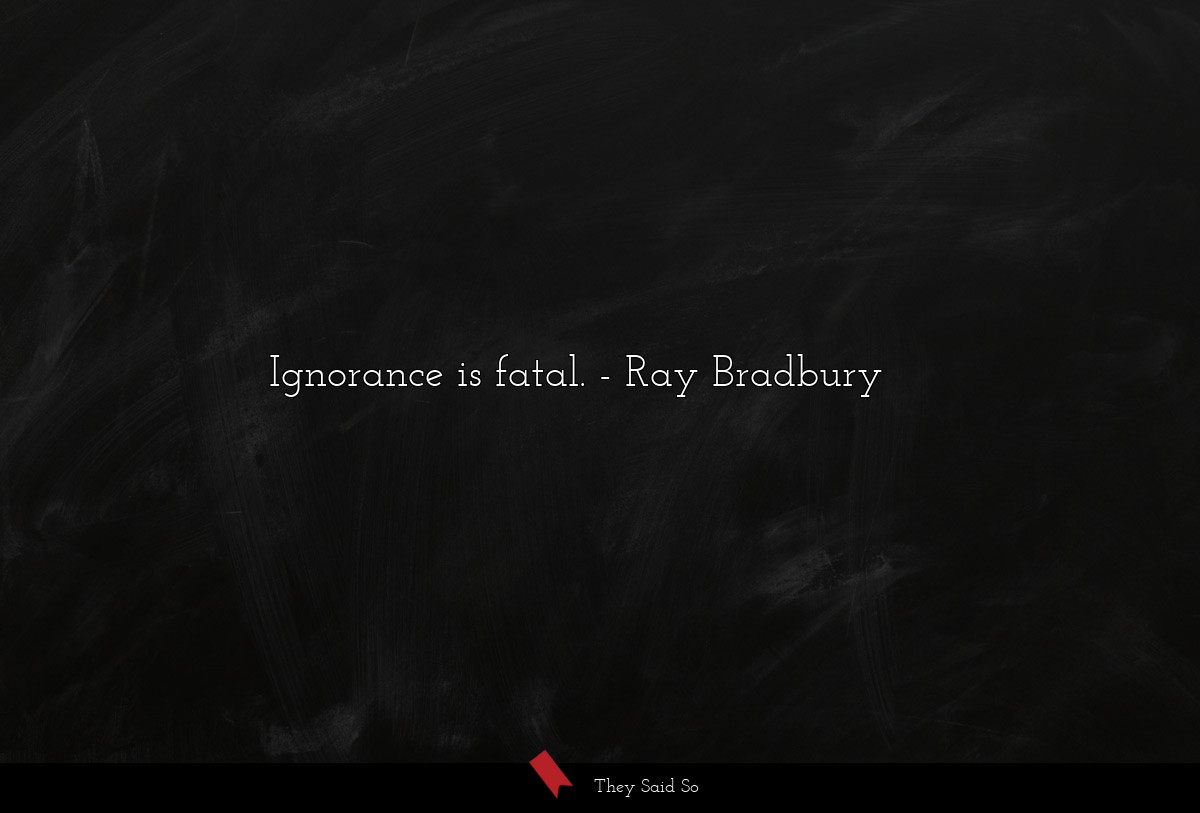Ignorance is fatal.... | Ray Bradbury