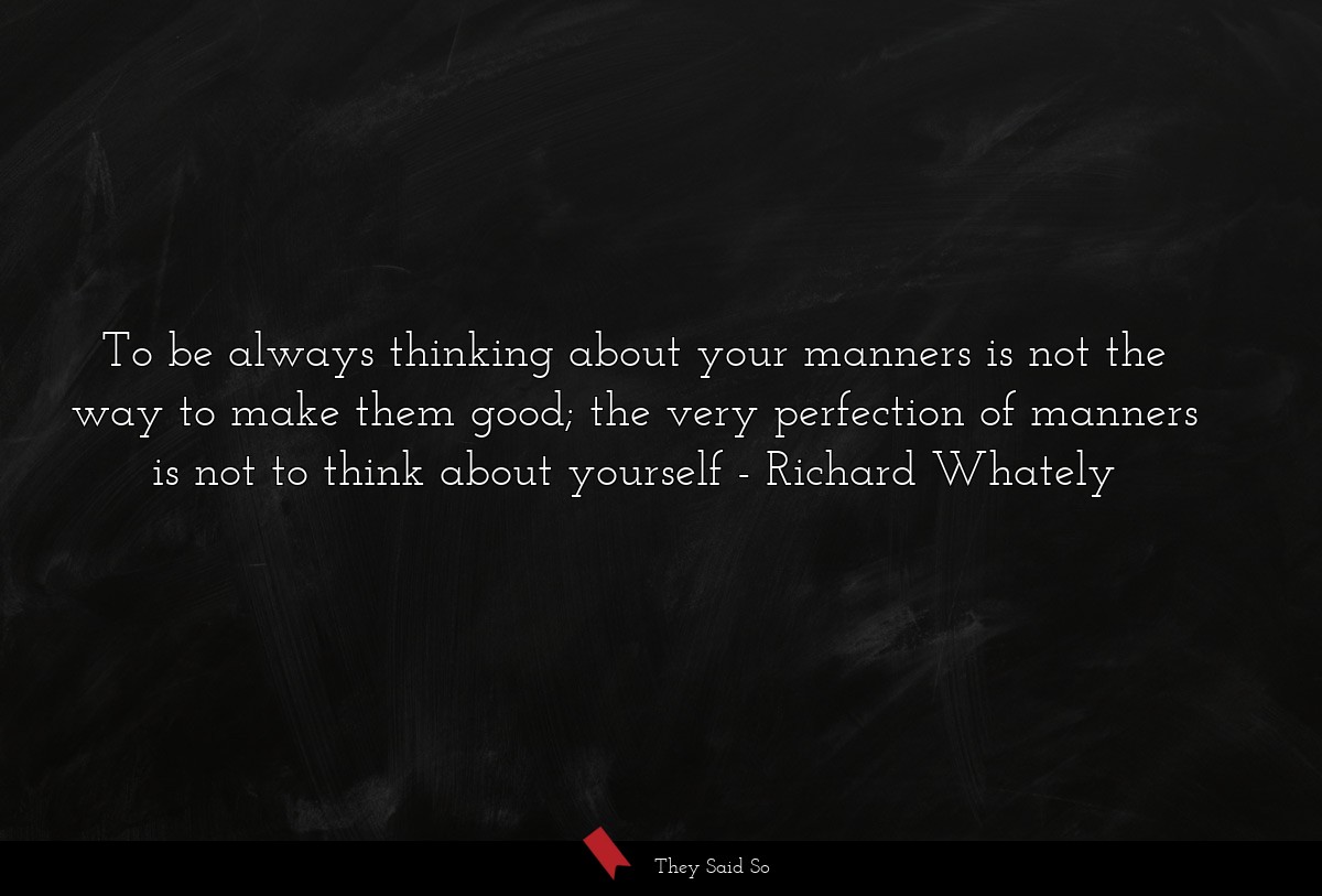 To be always thinking about your manners is not the way to make them good; the very perfection of manners is not to think about yourself