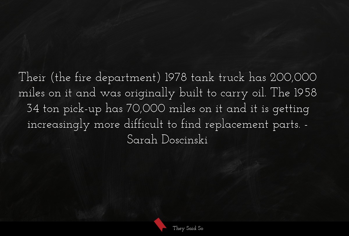 Their (the fire department) 1978 tank truck has 200,000 miles on it and was originally built to carry oil. The 1958 34 ton pick-up has 70,000 miles on it and it is getting increasingly more difficult to find replacement parts.