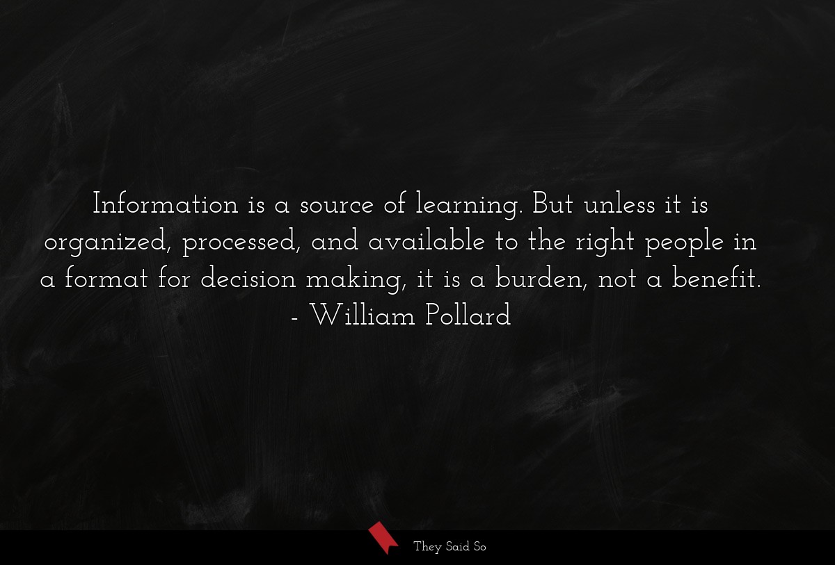 Information is a source of learning. But unless it is organized, processed, and available to the right people in a format for decision making, it is a burden, not a benefit.