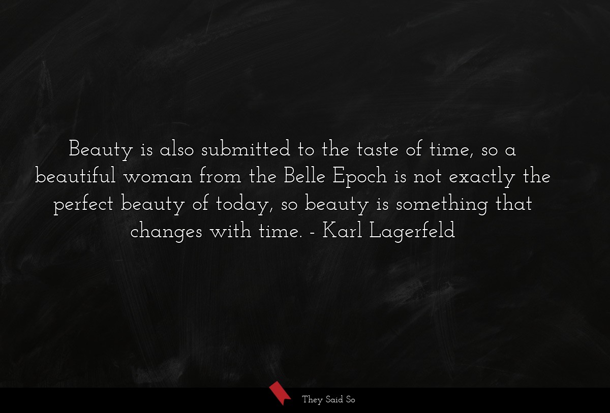 Beauty is also submitted to the taste of time, so a beautiful woman from the Belle Epoch is not exactly the perfect beauty of today, so beauty is something that changes with time.