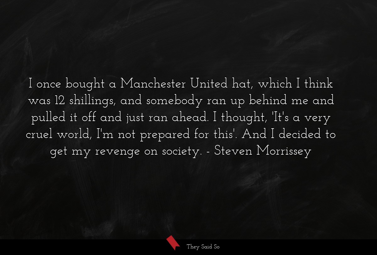 I once bought a Manchester United hat, which I think was 12 shillings, and somebody ran up behind me and pulled it off and just ran ahead. I thought, 'It's a very cruel world, I'm not prepared for this'. And I decided to get my revenge on society.