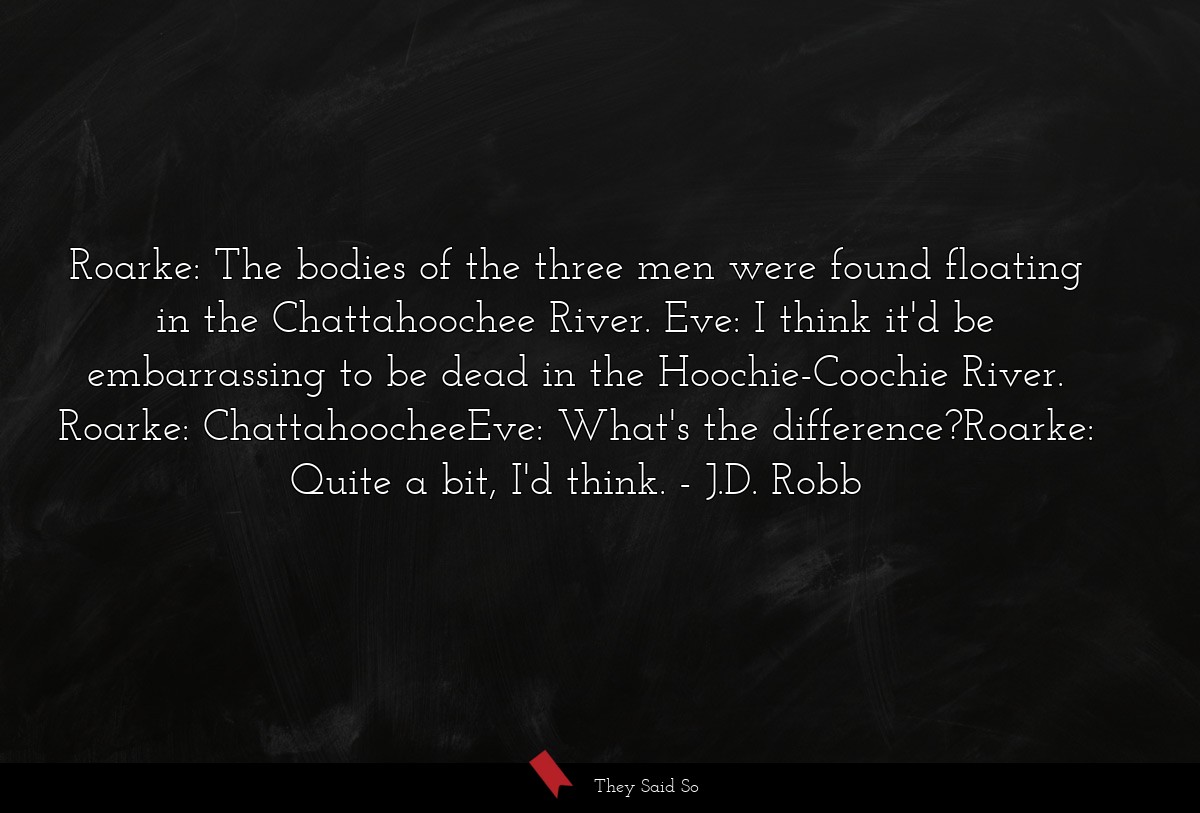 Roarke: The bodies of the three men were found floating in the Chattahoochee River. Eve: I think it'd be embarrassing to be dead in the Hoochie-Coochie River. Roarke: ChattahoocheeEve: What's the difference?Roarke: Quite a bit, I'd think.