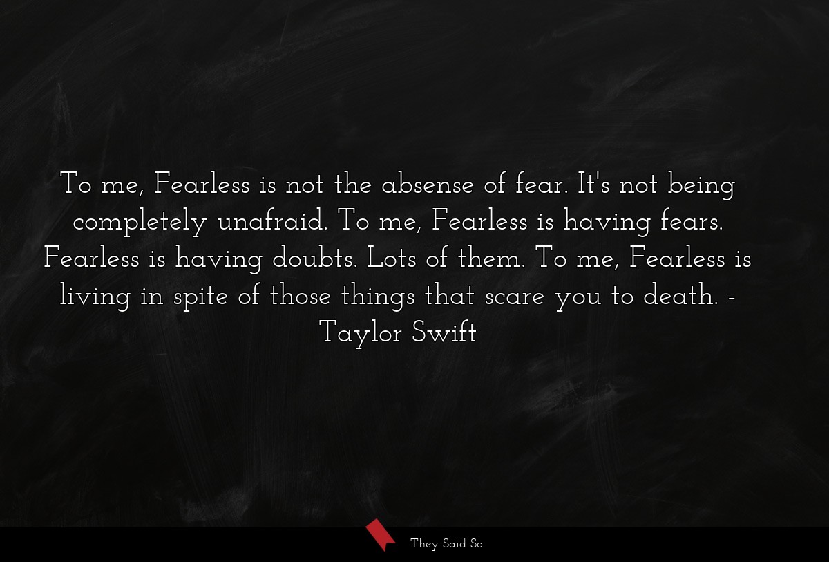 To me, Fearless is not the absense of fear. It's not being completely unafraid. To me, Fearless is having fears. Fearless is having doubts. Lots of them. To me, Fearless is living in spite of those things that scare you to death.