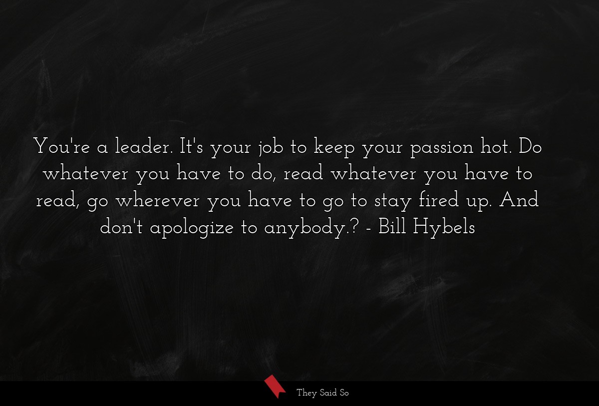 You're a leader. It's your job to keep your passion hot. Do whatever you have to do, read whatever you have to read, go wherever you have to go to stay fired up. And don't apologize to anybody.?