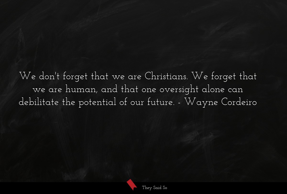 We don't forget that we are Christians. We forget that we are human, and that one oversight alone can debilitate the potential of our future.