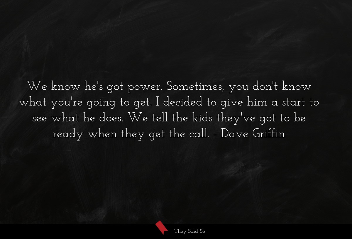 We know he's got power. Sometimes, you don't know what you're going to get. I decided to give him a start to see what he does. We tell the kids they've got to be ready when they get the call.