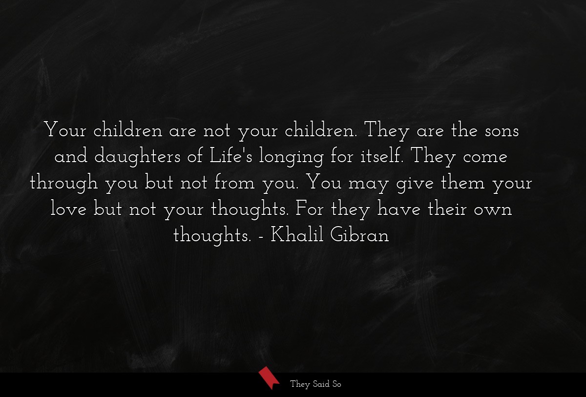 Your children are not your children. They are the sons and daughters of Life's longing for itself. They come through you but not from you. You may give them your love but not your thoughts. For they have their own thoughts.