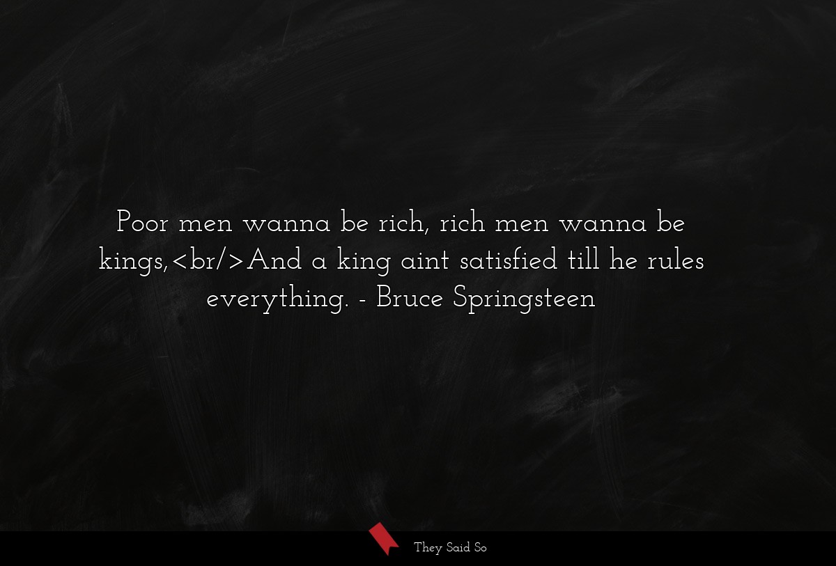 Poor men wanna be rich, rich men wanna be kings,<br/>And a king aint satisfied till he rules everything.