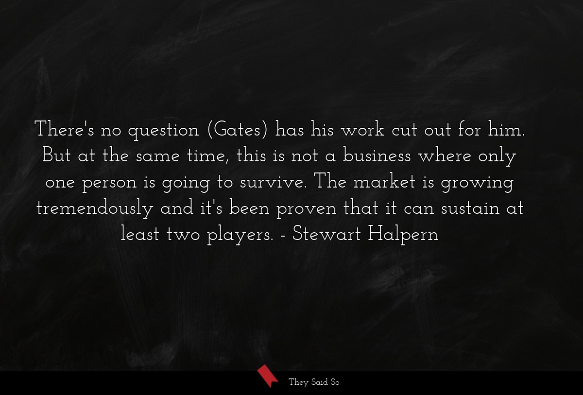 There's no question (Gates) has his work cut out for him. But at the same time, this is not a business where only one person is going to survive. The market is growing tremendously and it's been proven that it can sustain at least two players.