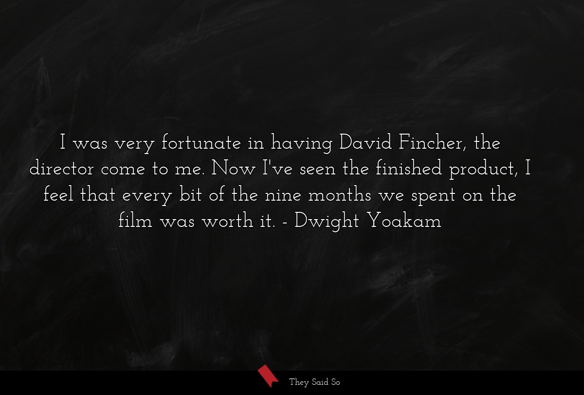 I was very fortunate in having David Fincher, the director come to me. Now I've seen the finished product, I feel that every bit of the nine months we spent on the film was worth it.