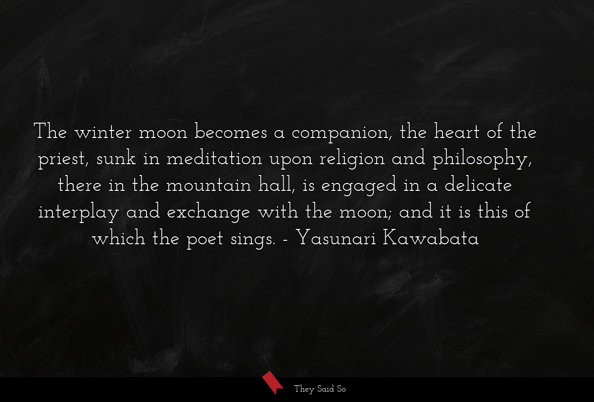 The winter moon becomes a companion, the heart of the priest, sunk in meditation upon religion and philosophy, there in the mountain hall, is engaged in a delicate interplay and exchange with the moon; and it is this of which the poet sings.