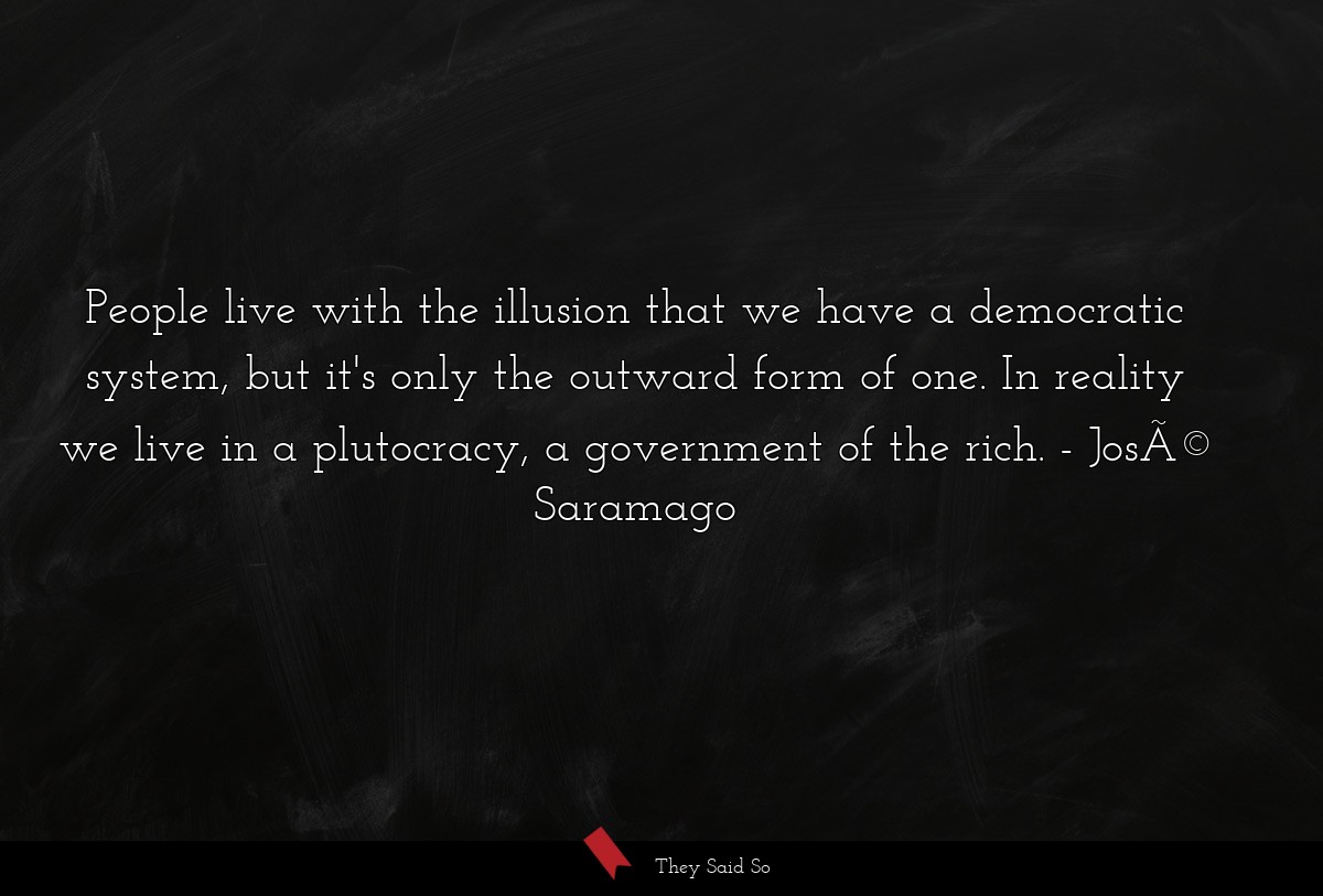 People live with the illusion that we have a democratic system, but it's only the outward form of one. In reality we live in a plutocracy, a government of the rich.