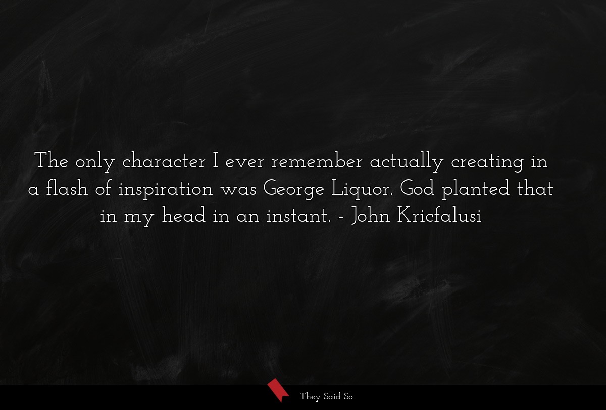 The only character I ever remember actually creating in a flash of inspiration was George Liquor. God planted that in my head in an instant.