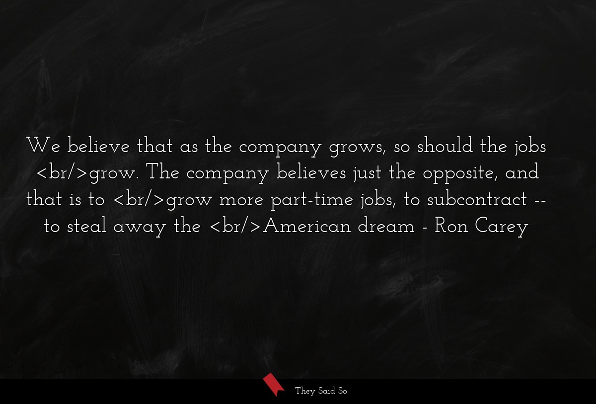 We believe that as the company grows, so should the jobs <br/>grow. The company believes just the opposite, and that is to <br/>grow more part-time jobs, to subcontract -- to steal away the <br/>American dream