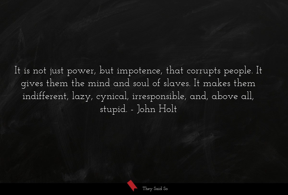 It is not just power, but impotence, that corrupts people. It gives them the mind and soul of slaves. It makes them indifferent, lazy, cynical, irresponsible, and, above all, stupid.
