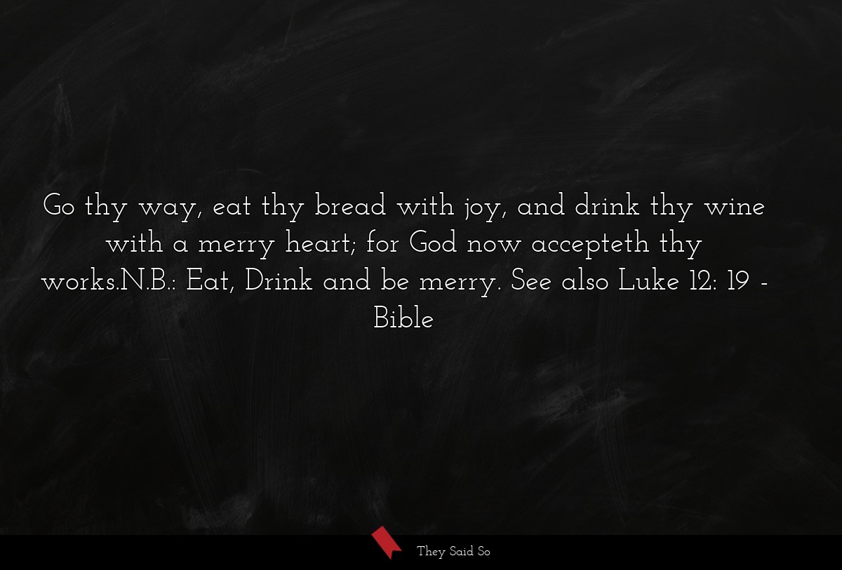 Go thy way, eat thy bread with joy, and drink thy wine with a merry heart; for God now accepteth thy works.N.B.: Eat, Drink and be merry. See also Luke 12: 19