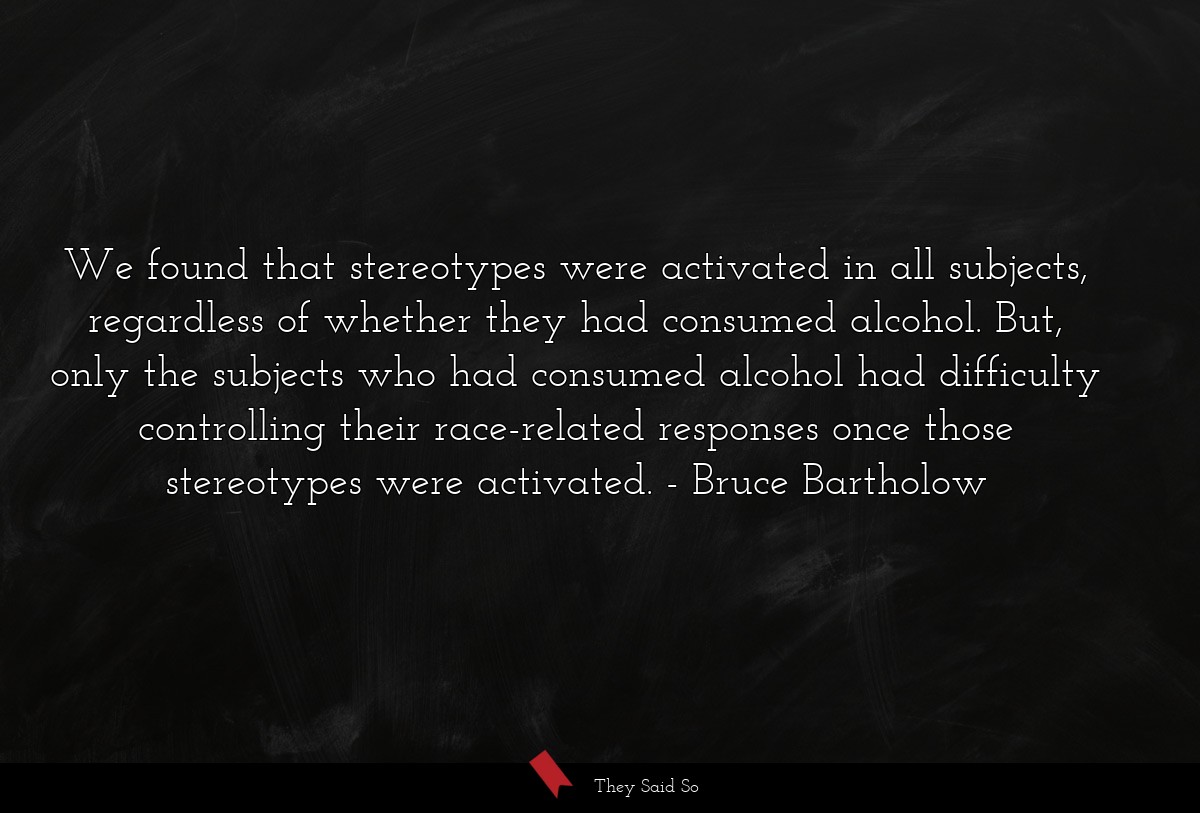 We found that stereotypes were activated in all subjects, regardless of whether they had consumed alcohol. But, only the subjects who had consumed alcohol had difficulty controlling their race-related responses once those stereotypes were activated.