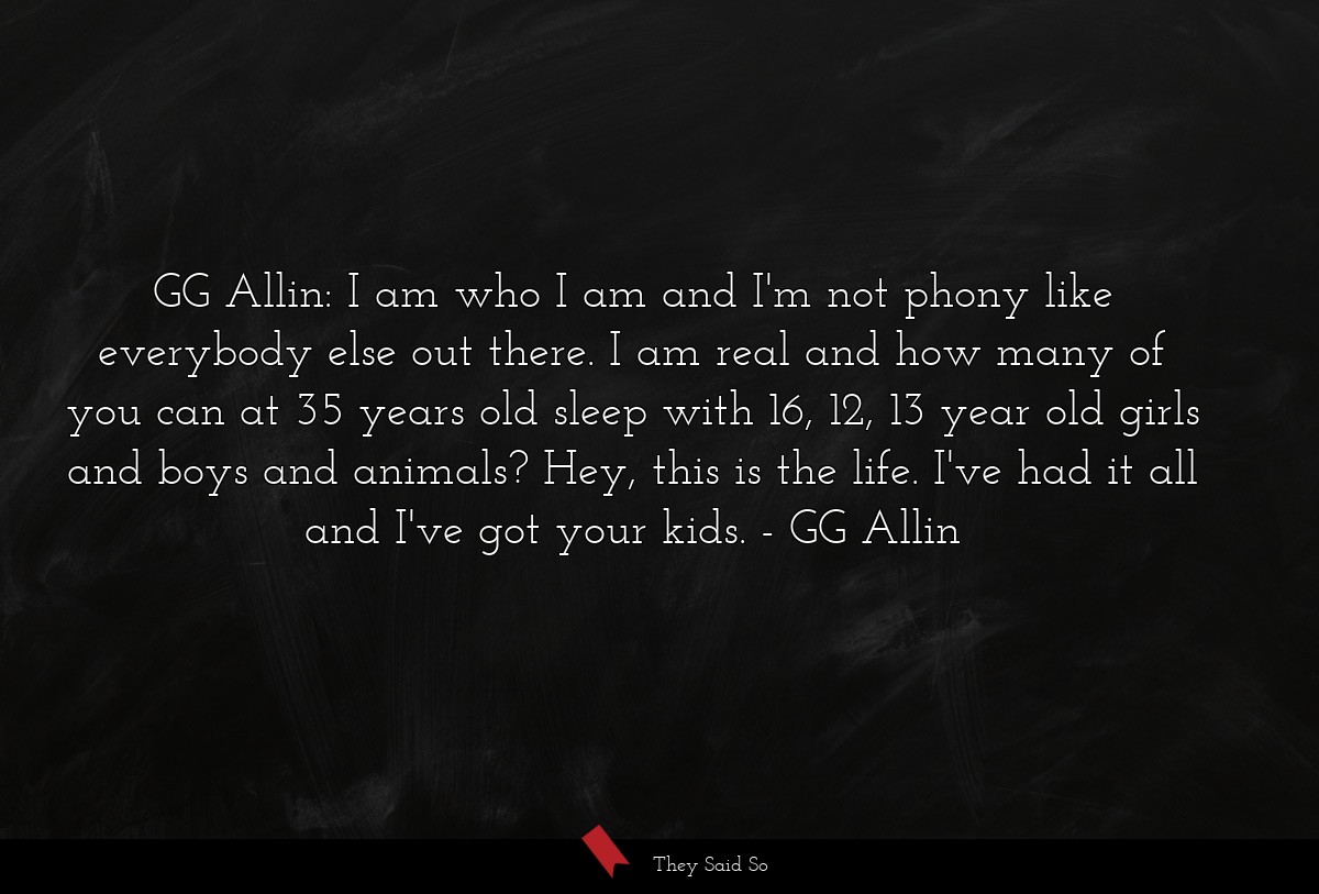 GG Allin: I am who I am and I'm not phony like everybody else out there. I am real and how many of you can at 35 years old sleep with 16, 12, 13 year old girls and boys and animals? Hey, this is the life. I've had it all and I've got your kids.