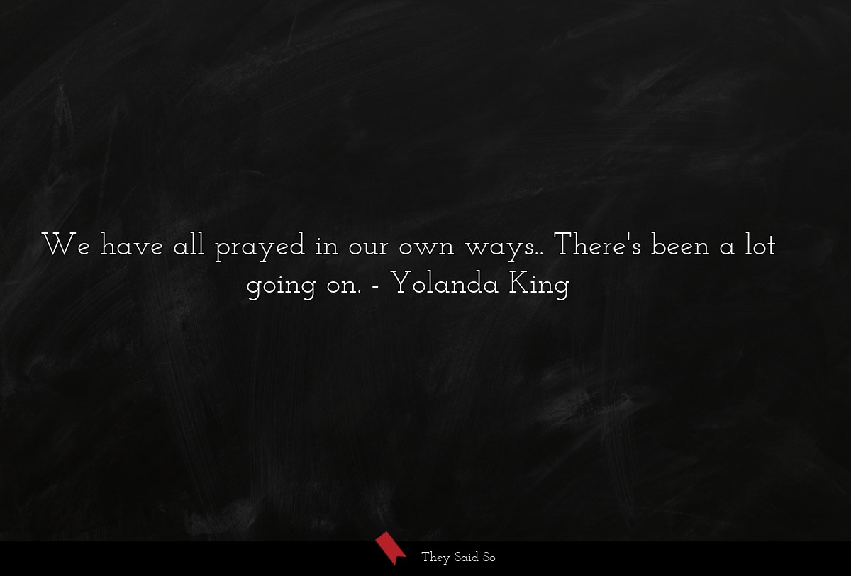 We have all prayed in our own ways.. There's been a lot going on.