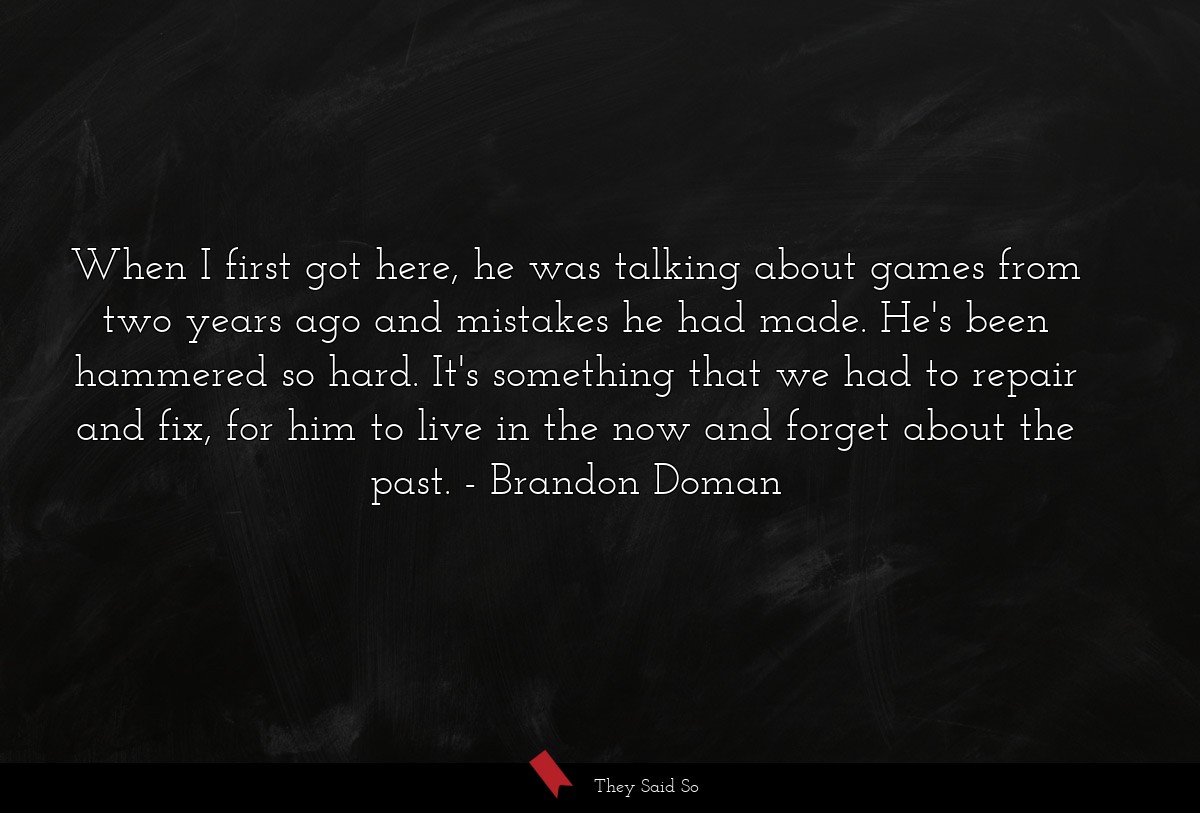 When I first got here, he was talking about games from two years ago and mistakes he had made. He's been hammered so hard. It's something that we had to repair and fix, for him to live in the now and forget about the past.