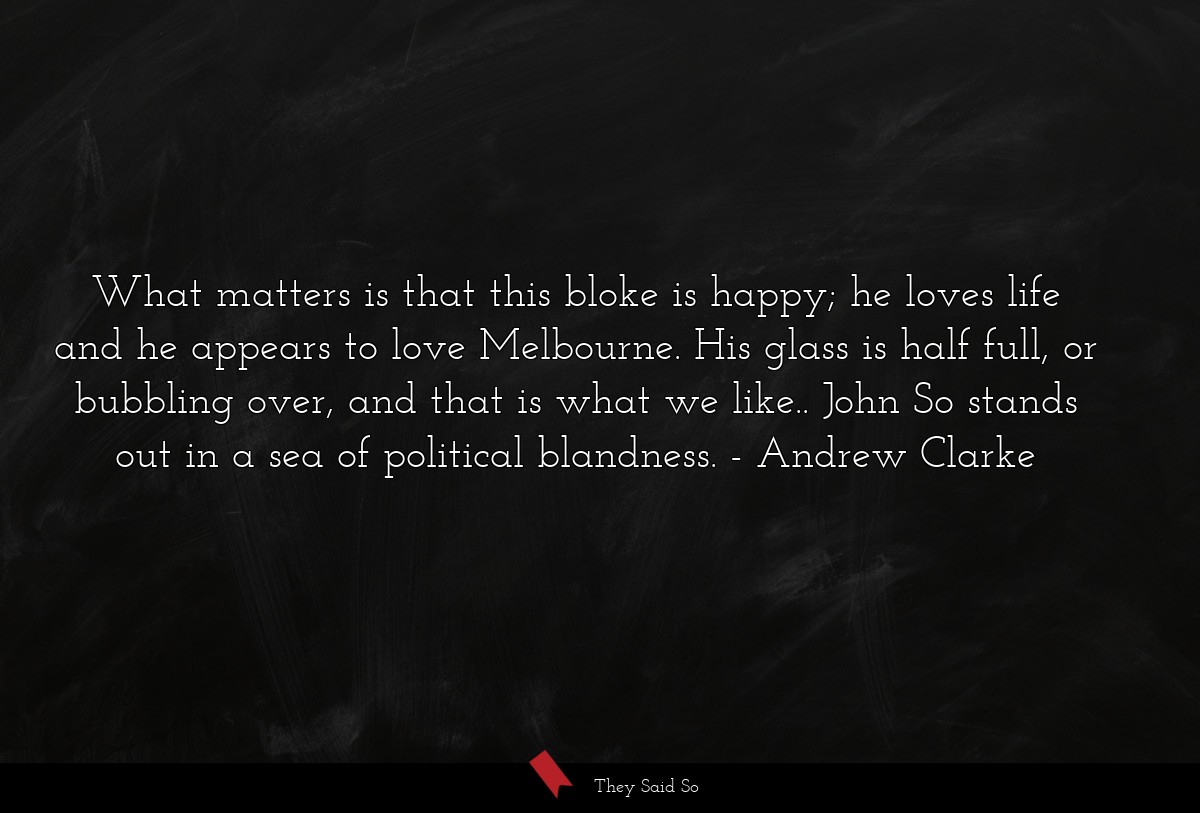 What matters is that this bloke is happy; he loves life and he appears to love Melbourne. His glass is half full, or bubbling over, and that is what we like.. John So stands out in a sea of political blandness.