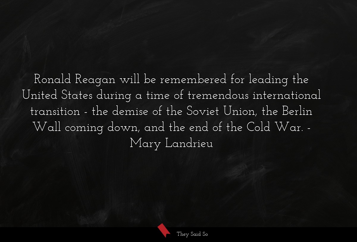 Ronald Reagan will be remembered for leading the United States during a time of tremendous international transition - the demise of the Soviet Union, the Berlin Wall coming down, and the end of the Cold War.