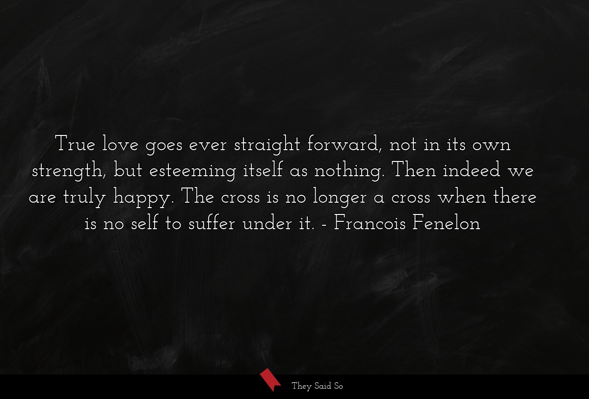True love goes ever straight forward, not in its own strength, but esteeming itself as nothing. Then indeed we are truly happy. The cross is no longer a cross when there is no self to suffer under it.