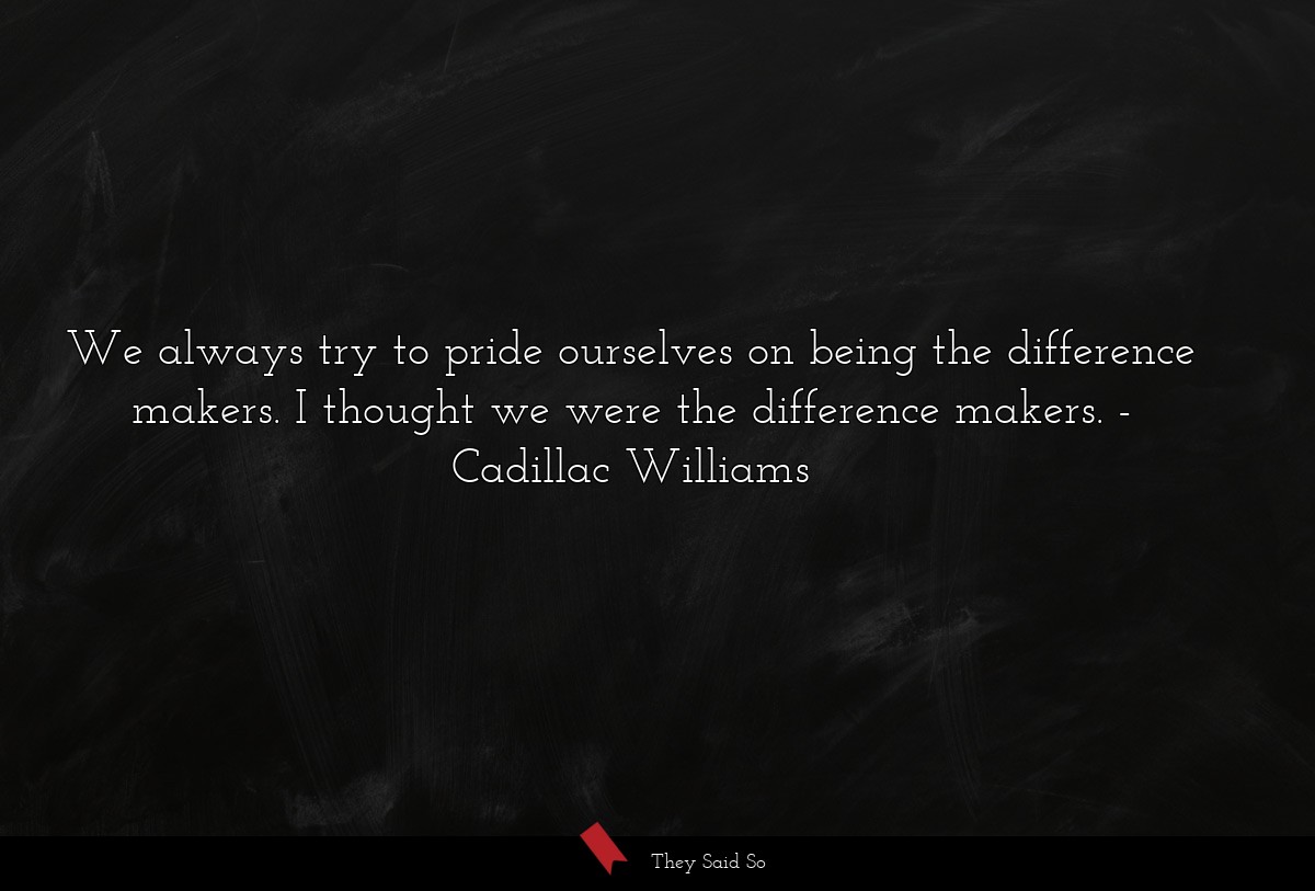 We always try to pride ourselves on being the difference makers. I thought we were the difference makers.