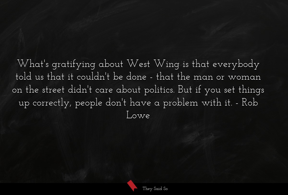 What's gratifying about West Wing is that everybody told us that it couldn't be done - that the man or woman on the street didn't care about politics. But if you set things up correctly, people don't have a problem with it.