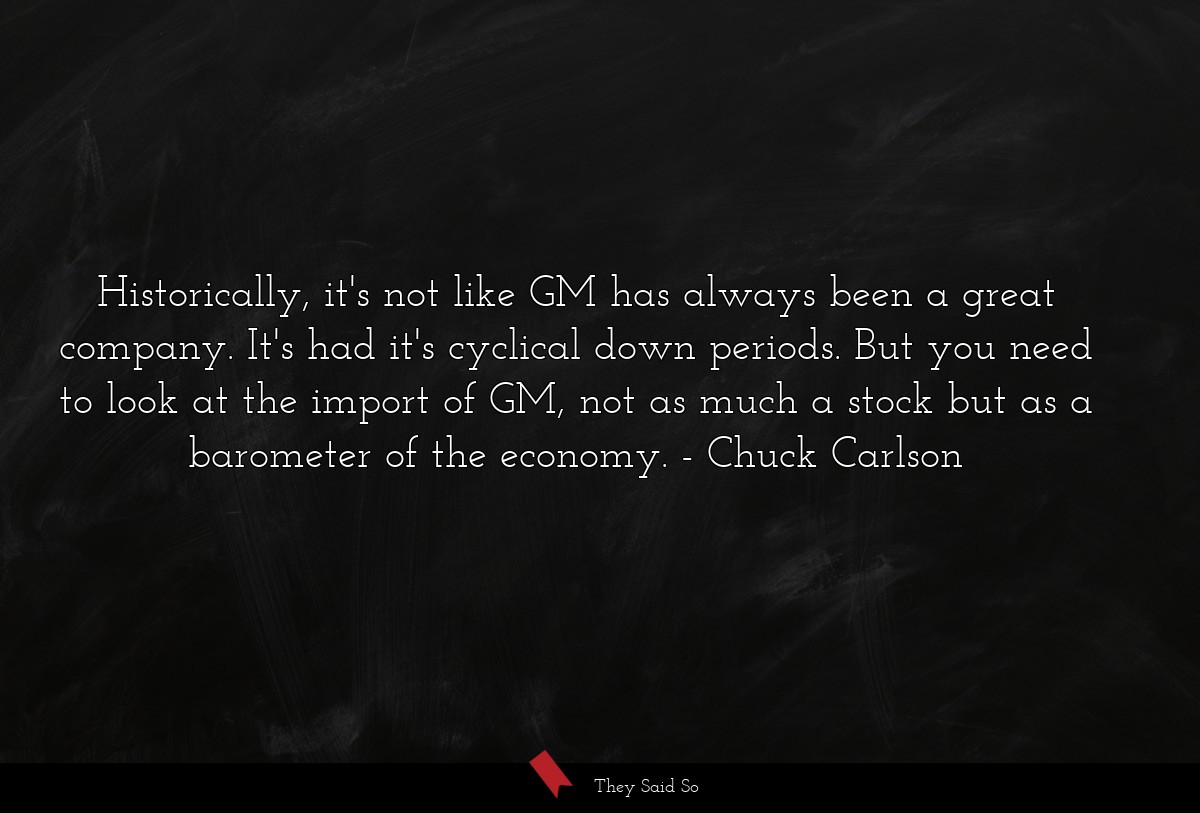 Historically, it's not like GM has always been a great company. It's had it's cyclical down periods. But you need to look at the import of GM, not as much a stock but as a barometer of the economy.