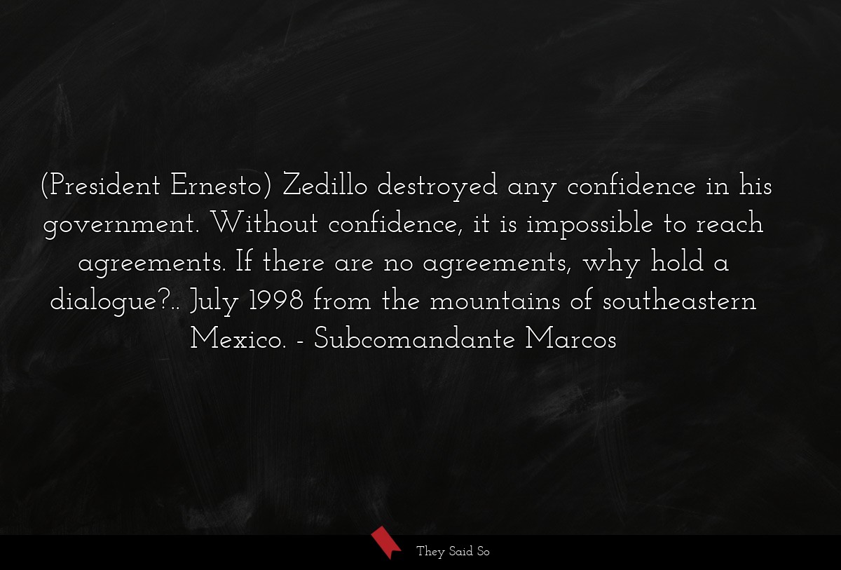 (President Ernesto) Zedillo destroyed any confidence in his government. Without confidence, it is impossible to reach agreements. If there are no agreements, why hold a dialogue?.. July 1998 from the mountains of southeastern Mexico.