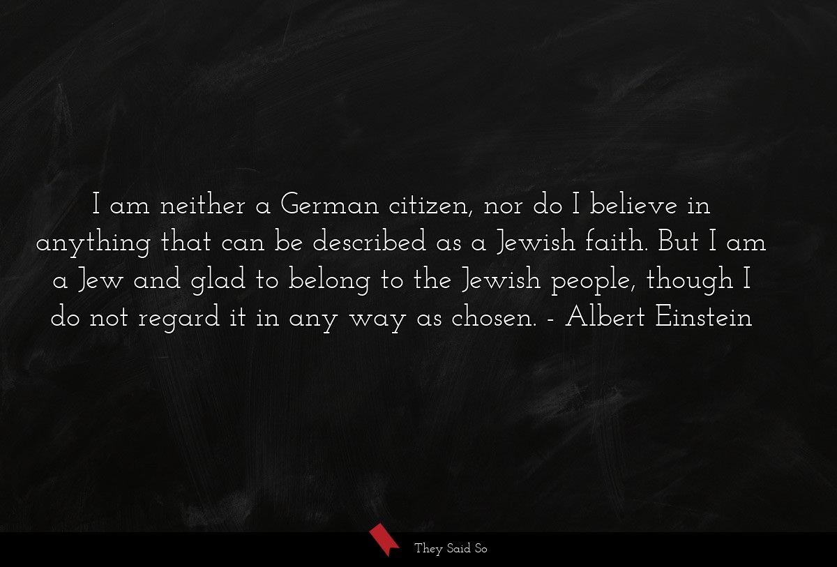 I am neither a German citizen, nor do I believe in anything that can be described as a Jewish faith. But I am a Jew and glad to belong to the Jewish people, though I do not regard it in any way as chosen.