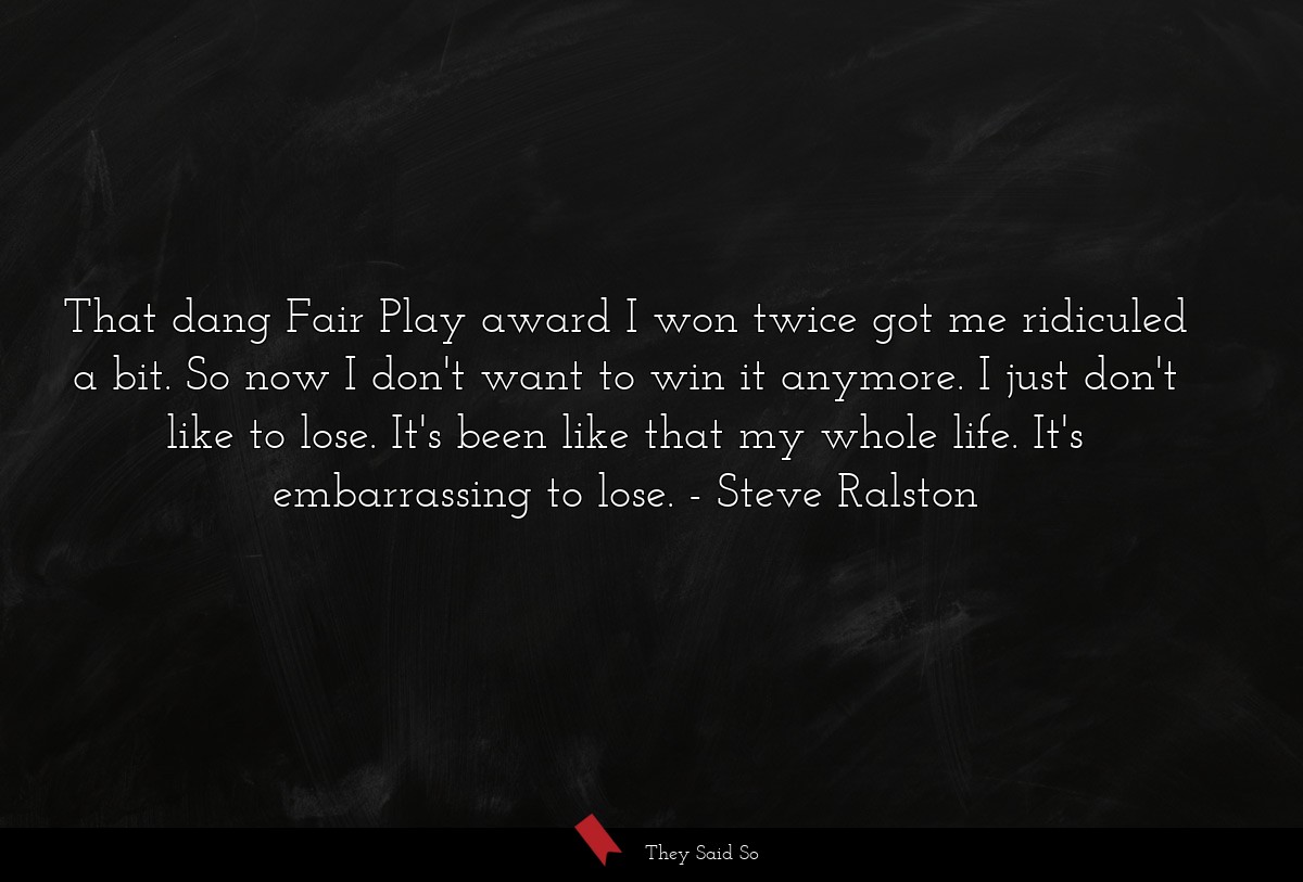 That dang Fair Play award I won twice got me ridiculed a bit. So now I don't want to win it anymore. I just don't like to lose. It's been like that my whole life. It's embarrassing to lose.