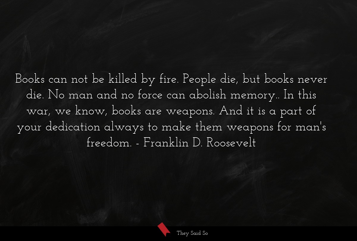 Books can not be killed by fire. People die, but books never die. No man and no force can abolish memory.. In this war, we know, books are weapons. And it is a part of your dedication always to make them weapons for man's freedom.