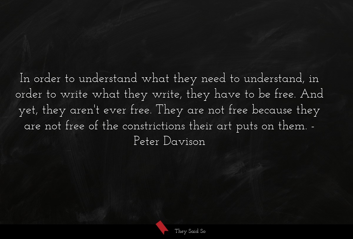 In order to understand what they need to understand, in order to write what they write, they have to be free. And yet, they aren't ever free. They are not free because they are not free of the constrictions their art puts on them.